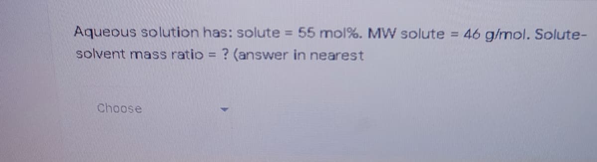 Aqueous solution has: solute = 55 mol%. MW solute = 46 g/mol. Solute-
solvent mass ratio = ? (answer in nearest
%3D
Choose

