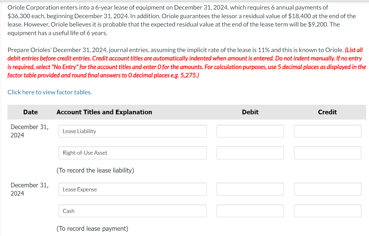 Oriole Corporation enters into a 6-year lease of equipment on December 31, 2024, which requires 6 annual payments of
$36,300 each, beginning December 31, 2024. In addition, Oriole guarantees the lessor a residual value of $18,400 at the end of the
lease. However, Oriole believes it is probable that the expected residual value at the end of the lease term will be $9,200. The
equipment has a useful life of 6 years.
Prepare Orioles' December 31, 2024, journal entries, assuming the implicit rate of the lease is 11% and this is known to Oriole. (List all
debit entries before credit entries. Credit account titles are automatically indented when amount is entered. Do not indent manually. If no entry
is required, select "No Entry" for the account titles and enter O for the amounts. For calculation purposes, use 5 decimal places as displayed in the
factor table provided and round final answers to O decimal places e.g. 5,275.)
Click here to view factor tables.
Date
December 31,
2024
December 31,
2024
Account Titles and Explanation
Lease Liability
Right-of-Use Asset
(To record the lease liability)
Lease Expense
Cash
(To record lease payment)
Debit
Credit