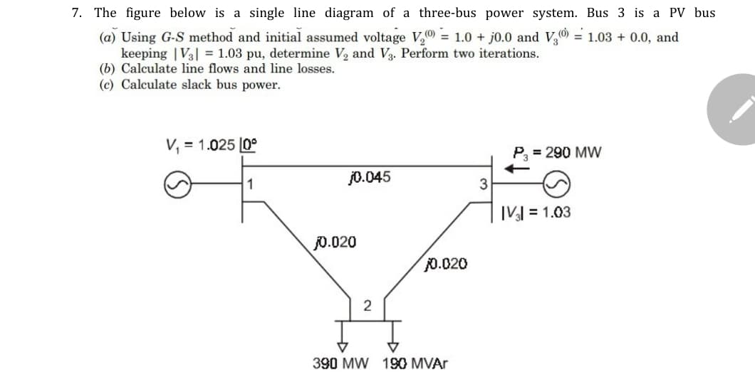 7. The figure below is a single line diagram of a three-bus power system. Bus 3 is a PV bus
(a) Using G-S method and initial assumed voltage V, = 1.0 + j0.0 and V,0 = 1.03 + 0.0, and
keeping | V3| = 1.03 pu, determine V2 and V3. Perform two iterations.
(b) Calculate line flows and line losses.
(c) Calculate slack bus power.
V, = 1.025 [0°
P, = 290 MW
j0.045
|V] = 1.03
0.020
0.020
2
390 MW 190 MVAr
