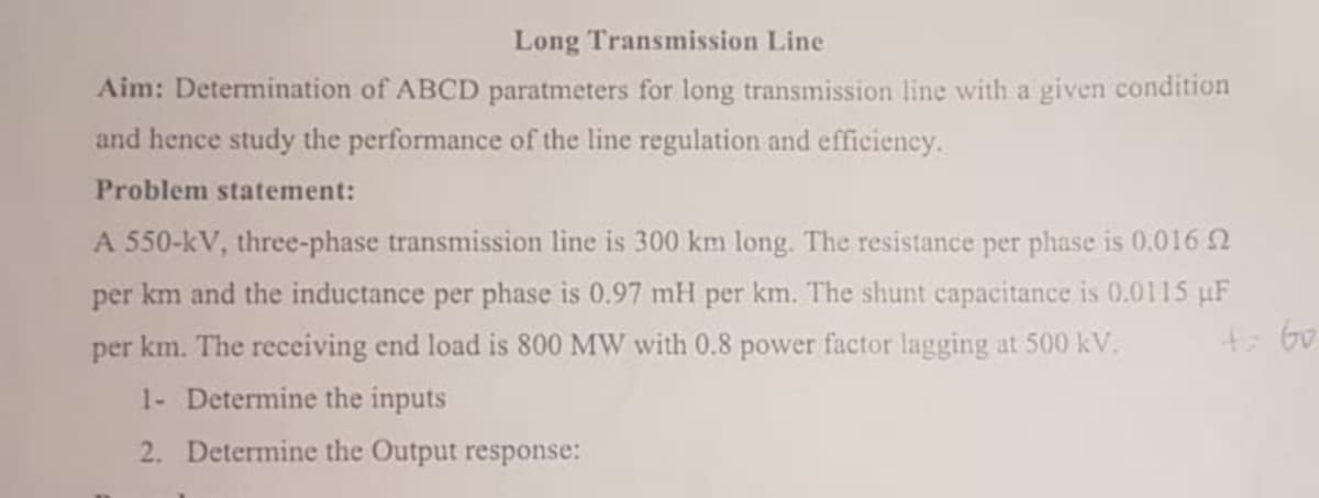 Long Transmission Line
Aim: Determination of ABCD paratmeters for long transmission line with a given condition
and hence study the performance of the line regulation and efficiency.
Problem statement:
A 550-kV, three-phase transmission line is 300 km long. The resistance per phase is 0.016
per km and the inductance per phase is 0.97 mH per km. The shunt capacitance is 0.0115 µF
per km. The receiving end load is 800 MW with 0.8 power factor lagging at 500 kV.
+60
1- Determine the inputs
2. Determine the Output response:
