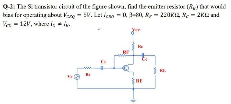 Q-2: The Si transistor circuit of the figure shown, find the emitter resistor (RE) that would
bias for operating about VCEQ = 5V. Let Iceo = 0, B=80, Rp = 220KN, Rc = 2KN and
Vcc = 12V, where lc # Ig.
d'ce
Re
RF
te
Ce
3 RL
Rs
Vs
RE
