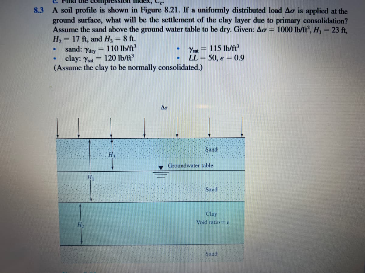 C.
nd uhe
8.3 A soil profile is shown in Figure 8.21. If a uniformly distributed load Ao is applied at the
ground surface, what will be the settlement of the clay layer due to primary consolidation?
Assume the sand above the ground water table to be dry. Given: Ao =
H2 = 17 ft, and H, = 8 ft.
sand: Yary
1000 lb/ft, H, = 23 ft,
110 lb/ft
Ysat
115 lb/ft
clay: Yat = 120 lb/ft
(Assume the clay to be normally consolidated.)
LL = 50, e = 0.9
Sand
Groundwater table
H
Sand
Clay
Void ratio e
Sand
