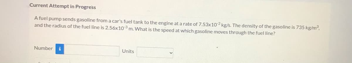 Current Attempt in Progress
A fuel pump sends gasoline from a car's fuel tank to the engine at a rate of 7.53x102 kg/s. The density of the gasoline is 735 kg/m,
and the radius of the fuel line is 2.56x103 m. What is the speed at which gasoline moves through the fuel line?
Number
i
Units
