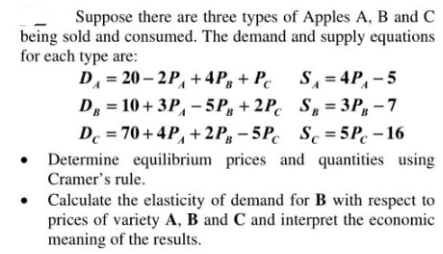Suppose there are three types of Apples A, B and C
being sold and consumed. The demand and supply equations
for each type are:
D, = 20 – 2P, + 4P, + Pc S, = 4P,-5
D = 10 + 3P, - 5P, + 2P. S,= 3P, - 7
De = 70+ 4P, + 2 P, - 5P. Sc = 5P. – 16
• Determine equilibrium prices and quantities using
Cramer's rule.
• Calculate the elasticity of demand for B with respect to
prices of variety A, B and C and interpret the economic
meaning of the results.
