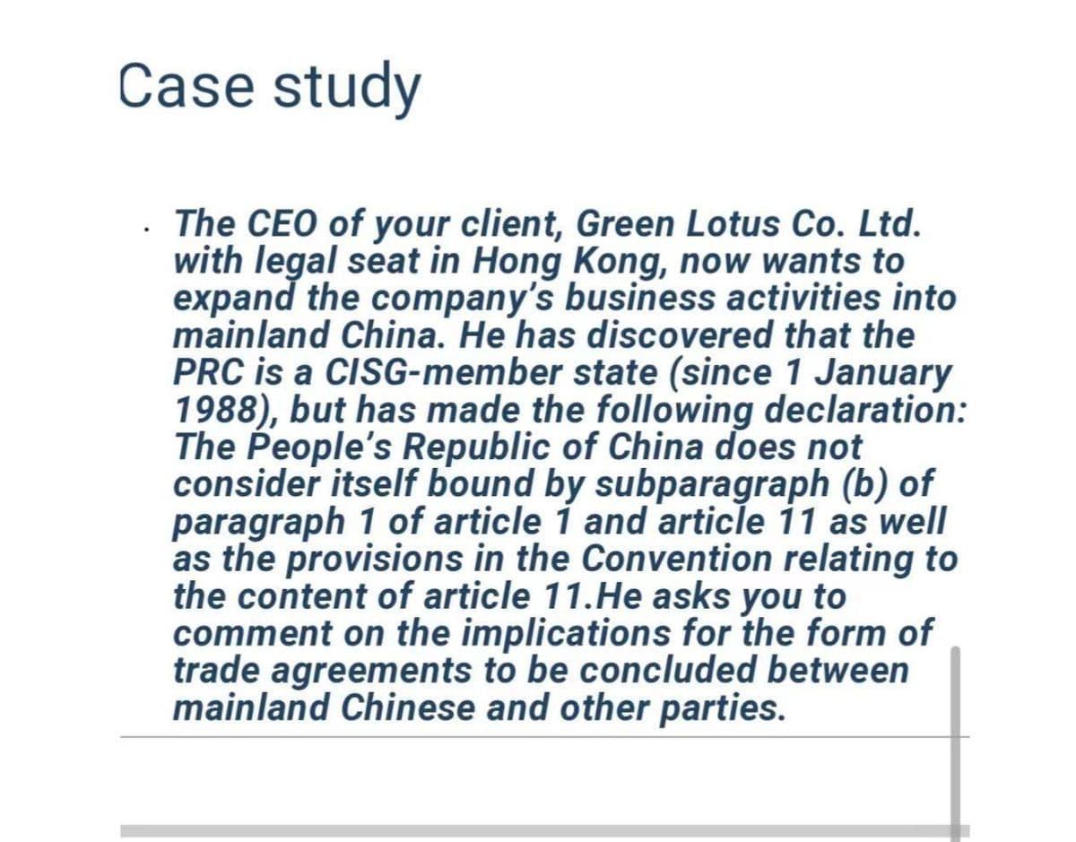Case study
. The CEO of your client, Green Lotus Co. Ltd.
with legal seat in Hong Kong, now wants to
expand the company's business activities into
mainland China. He has discovered that the
PRC is a CISG-member state (since 1 January
1988), but has made the following declaration:
The People's Republic of China does not
consider itself bound by subparagraph (b) of
paragraph 1 of article 1 and article 11 as well
as the provisions in the Convention relating to
the content of article 11.He asks you to
comment on the implications for the form of
trade agreements to be concluded between
mainland Chinese and other parties.