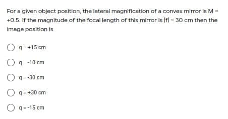 For a given object position, the lateral magnification of a convex mirror is M =
+0.5. If the magnitude of the focal length of this mirror is Ifi = 30 cm then the
image position is
O q= +15 cm
O q-10 cm
O q=-30 cm
O q= +30 cm
O q=-15 cm
