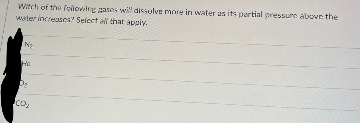 Witch of the following gases will dissolve more in water as its partial pressure above the
water increases? Select all that apply.
N₂
He
P₂
CO₂