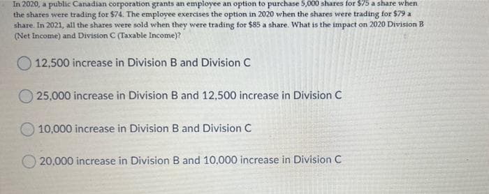 In 2020, a public Canadian corporation grants an employee an option to purchase 5,000 shares for $75 a share when
the shares were trading for $74. The employee exercises the option in 2020 when the shares were trading for $79 a
share. In 2021, all the shares were sold when they were trading for $85 a share. What is the impact on 2020 Division B
(Net Income) and Division C (Taxable Income)?
O 12,500 increase in Division B and Division C
O 25,000 increase in Division B and 12,500 increase in Division C
10,000 increase in Division B and Division C
20,000 increase in Division B and 10,000 increase in Division C
