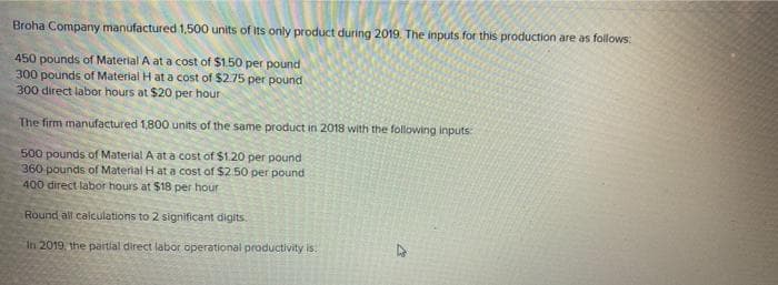 Broha Company manufactured 1,500 units of its only product during 2019. The inputs for this production are as follows:
450 pounds of Material A at a cost of $150 per pound
300 pounds of Material H at a cost of $2.75 per pound
300 direct labor hours at $20 per hour
The firm manufactured 1,800 units of the same product in 2018 with the following inputs
500 pounds of Material A at a cost of $1.20 per pound
360 pounds of Material H ata cost of $2.50 per pound
400 direct labor hours at $18 per hour
Round all calculations to 2 significant digits.
In 2019, the partial direct labor operational productivity is.
