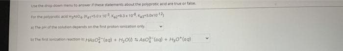 Use the drop down menu to answer if these statements about the polyprotic acid are true or false.
For the polyprotic acid HyAsO Ka5.0x 10, Kaz-93x 10 Kage3.0r1o12)
a The pH of the solution depends on the first proton ionzation only.
bị The first ionization reaction is HASO (ag) + H,O) = Aso (ag) +
H3o*(aq)
