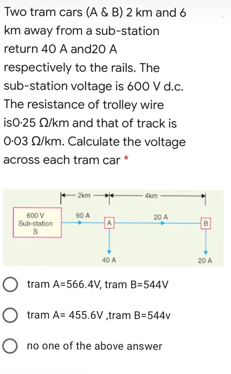 Two tram cars (A & B) 2 km and 6
km away from a sub-station
return 40 A and20 A
respectively to the rails. The
sub-station voltage is 600 V d.c.
The resistance of trolley wire
isO-25 Q/km and that of track is
O-03 Q/km. Calculate the voltage
across each tram car
2km
4km
600 V
Sub-station
60 A
20 A
A
B
40 A
20 A
tram A=566.4V, tram B=544V
tram A= 455.6V ,tram B=544v
no one of the above answer
