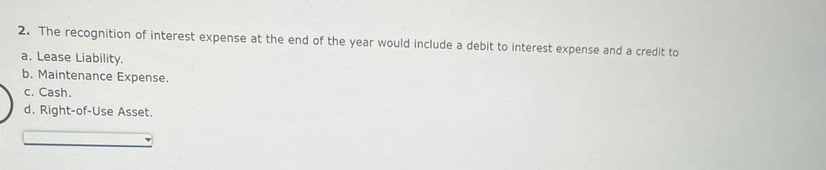 2. The recognition of interest expense at the end of the year would include a debit to interest expense and a credit to
a. Lease Liability.
b. Maintenance Expense.
c. Cash.
d. Right-of-Use Asset.