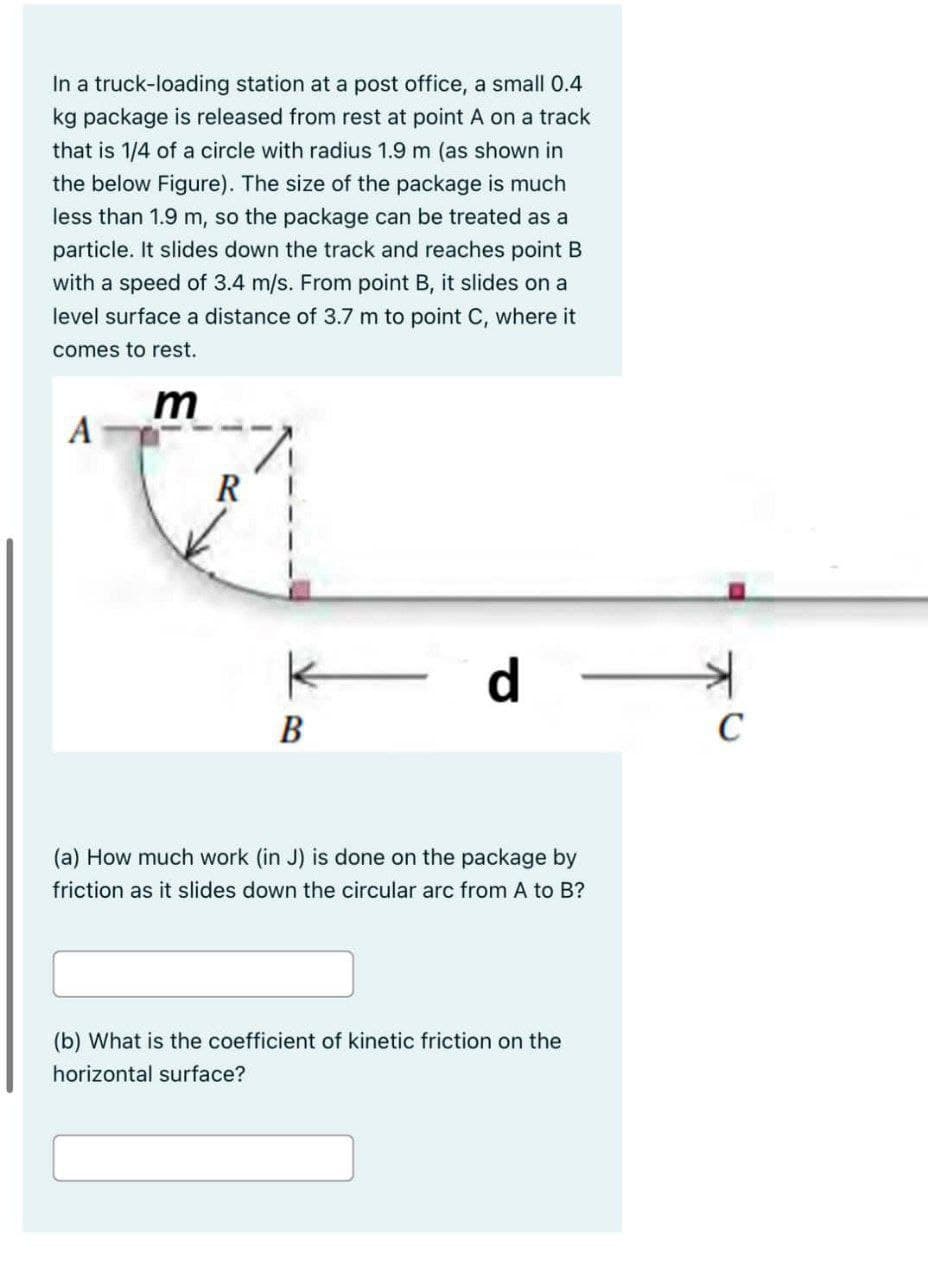 In a truck-loading station at a post office, a small 0.4
kg package is released from rest at point A on a track
that is 1/4 of a circle with radius 1.9 m (as shown in
the below Figure). The size of the package is much
less than 1.9 m, so the package can be treated as a
particle. It slides down the track and reaches point B
with a speed of 3.4 m/s. From point B, it slides on a
level surface a distance of 3.7 m to point C, where it
comes to rest.
m
A
R
B
d
(a) How much work (in J) is done on the package by
friction as it slides down the circular arc from A to B?
(b) What is the coefficient of kinetic friction on the
horizontal surface?
C
