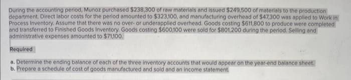 During the accounting period, Munoz purchased $238,300 of raw materials and issued $249,500 of materials to the production
department. Direct labor costs for the period amounted to $323,100, and manufacturing overhead of $47,300 was applied to Work in
Process Inventory. Assume that there was no over- or underapplied overhead. Goods costing $611,800 to produce were completed
and transferred to Finished Goods Inventory. Goods costing $600,100 were sold for $801,200 during the period. Selling and
administrative expenses amounted to $71,100.
Required
a. Determine the ending balance of each of the three inventory accounts that would appear on the year-end balance sheet.
b. Prepare a schedule of cost of goods manufactured and sold and an income statement.