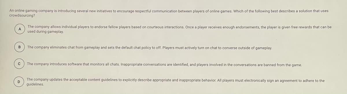 An online gaming company is introducing several new initiatives to encourage respectful communication between players of online games. Which of the following best describes a solution that uses
crowdsourcing?
The company allows individual players to endorse fellow players based on courteous interactions. Once a player receives enough endorsements, the player is given free rewards that can be
A
used during gameplay.
B
The company eliminates chat from gameplay and sets the default chat policy to off. Players must actively turn on chat to converse outside of gameplay.
The company introduces software that monitors all chats. Inappropriate conversations are identified, and players involved in the conversations are banned from the game.
The company updates the acceptable content guidelines to explicitly describe appropriate and inappropriate behavior. All players must electronically sign an agreement to adhere to the
D
guidelines.
