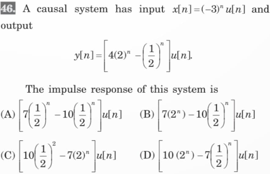 46. A causal system has input_x[n]=(-3)" u[n] and
output
(A) 7
The impulse response of this system is
1
u[n]
2
-10
2
[10)
2
(C) 10
y[n] = 4(2)" - (1)
2
2
u[n].
- 7(2)" u[n]
(B) 7(2¹)-10 (1)
2
(D) 10 (2") -7
D) [106 -()*
2
u[n]
u[n]