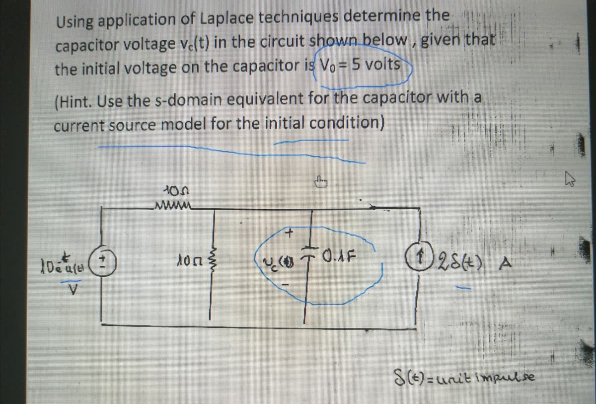 Using application of Laplace techniques determine the
capacitor voltage v(t) in the circuit shown below, given that
the initial voltage on the capacitor is Vo= 5 volts
(Hint. Use the s-domain equivalent for the capacitor with a
current source model for the initial condition)
O284)
A
S(E)=unit impulse
