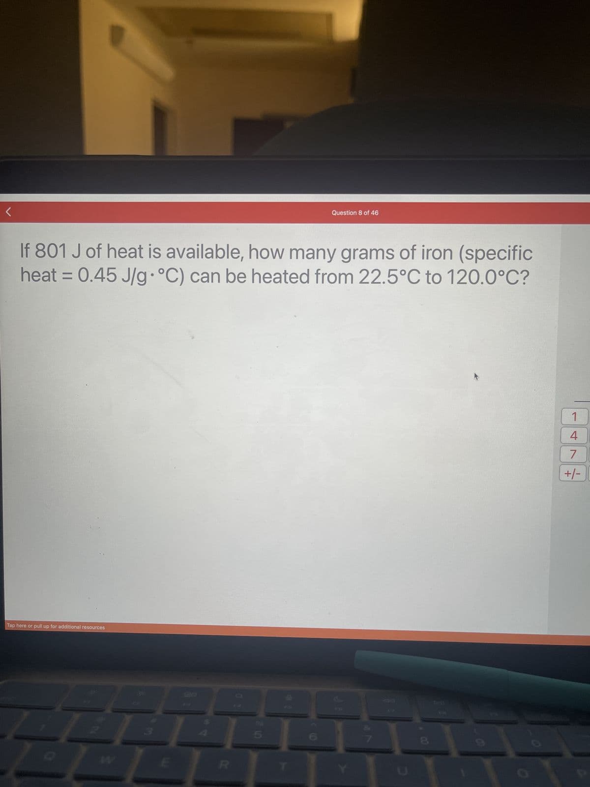 If 801 J of heat is available, how many grams of iron (specific
heat = 0.45 J/g °C) can be heated from 22.5°C to 120.0°C?
Tap here or pull up for additional resources
Question 8 of 46
018
1
4
7
+/-