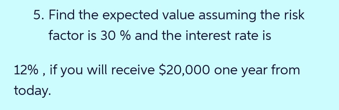 5. Find the expected value assuming the risk
factor is 30 % and the interest rate is
12% , if you will receive $20,000 one year from
today.
