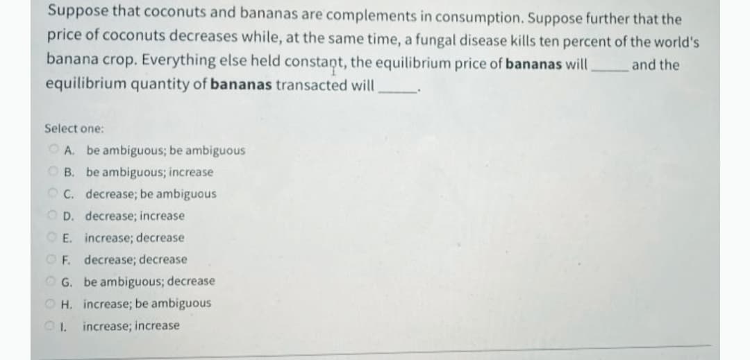 Suppose that coconuts and bananas are complements in consumption. Suppose further that the
price of coconuts decreases while, at the same time, a fungal disease kills ten percent of the world's
banana crop. Everything else held constant, the equilibrium price of bananas will
equilibrium quantity of bananas transacted will
and the
Select one:
O A. be ambiguous; be ambiguous
O B. be ambiguous; increase
O C. decrease; be ambiguous
O D. decrease; increase
O E. increase; decrease
OF. decrease; decrease
O G. be ambiguous; decrease
O H. increase; be ambiguous
increase; increase
