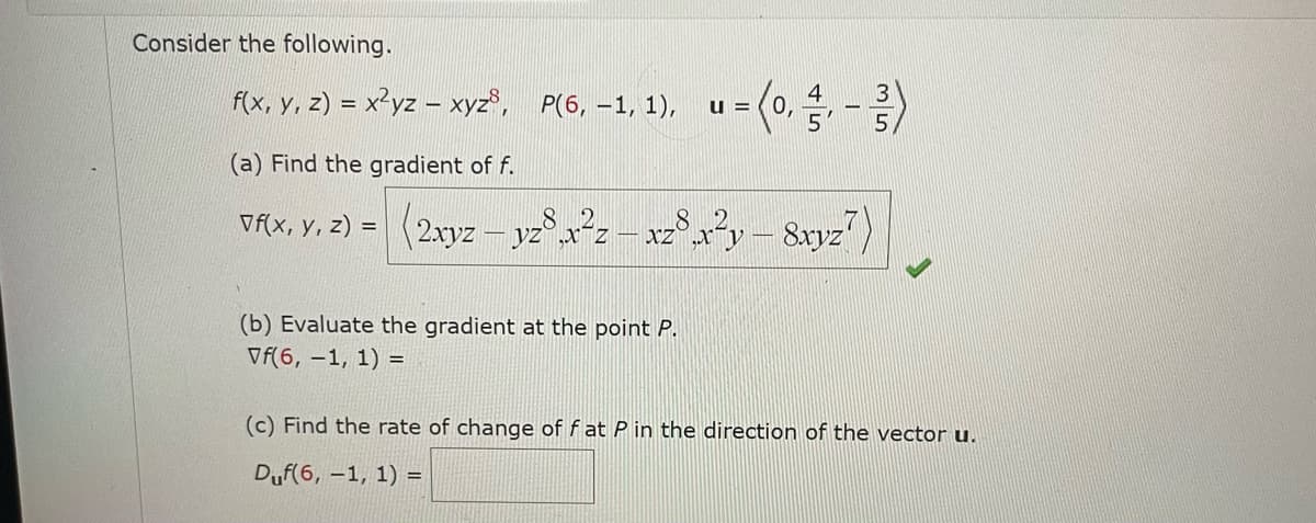 Consider the following.
f(x, y, z) = x²yz - xyz³, P(6, -1, 1), u = (0,4,-3)
(a) Find the gradient of f.
vf(x, y, z) = (2xyz - yz8x2z-x28x²y – 8xyz?)
(b) Evaluate the gradient at the point P.
Vf(6, -1, 1) =
5
(c) Find the rate of change of f at P in the direction of the vector u.
Duf(6, -1, 1) =