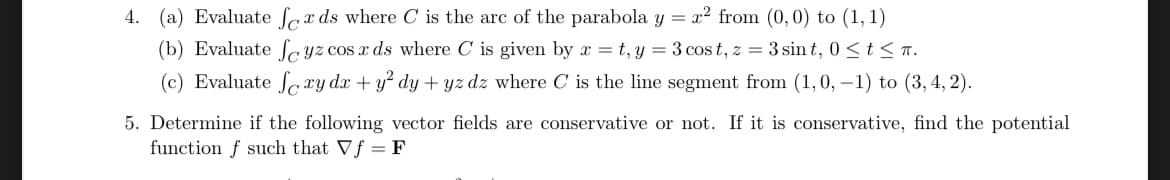 4. (a) Evaluate feeds where C is the are of the parabola y = r² from (0,0) to (1,1)
(b) Evaluate fyz cos x ds where C is given by x = t, y = 3 cost, z = 3 sint, 0 tπ.
(c) Evaluate foxy dx + y² dy+yz dz where C is the line segment from (1,0, -1) to (3, 4, 2).
5. Determine if the following vector fields are conservative or not. If it is conservative, find the potential
function f such that Vf = F