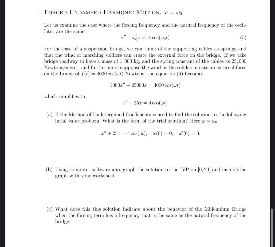 1. FORCED UNDAMPED HARMONIC MOTION, w = wo
Let us examine the case where the forcing frequency and the natural frequency of the oscil-
lator are the same,
x" + x =
A cos(wot)
For the case of a suspension bridge, we can think of the supporting cables as springs and
that the wind or marching soldiers can create the external force on the bridge. If we take
bridge roadway to have a mass of 1,000 kg, and the spring constant of the cables as 25,000
Newtons/meter, and further more supppose the wind or the soliders create an external force
on the bridge of f(t) = 4000 cos(wt) Newtons, the equation (4) becomes
which simplifies to
1000x" +25000x = 4000 cos(wt)
x" + 25x= 4 cos(wt)
(a) If the Method of Undetermined Coefficients is used to find the solution to the following
intial value problem, What is the form of the trial solution? Here w= wo
x" 25x4 cos(5t), x(0) = 0, x'(0) = 0.
(b) Using computer software app, graph the solution to the IVP on [0, 20] and include the
graph with your worksheet.
(c) What does this this solution indicate about the behavior of the Millennium Bridge
when the forcing term has a frequency that is the same as the natural frequency of the
bridge.