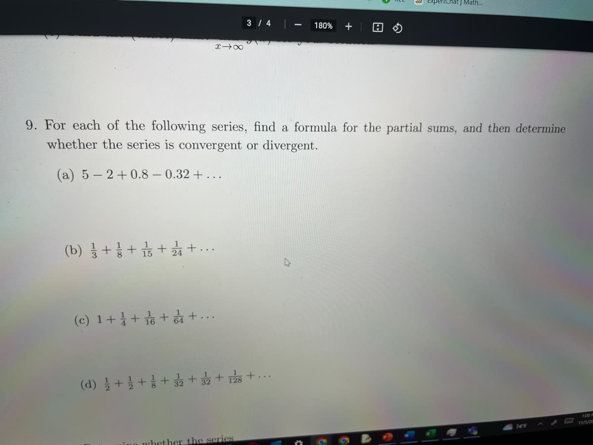 (b) ++15+244 +...
818
(c) 1 + 1 + 16 + 4+
3/4
9. For each of the following series, find a formula for the partial sums, and then determine
whether the series is convergent or divergent.
(a) 5-2+0.8 -0.32 + ...
(d) 1/2+1/2++ 32 + 32 + 128 +...
ing whether the series
180% +
A
ExpertChat | Math...
74°F
1:00
11/5/20