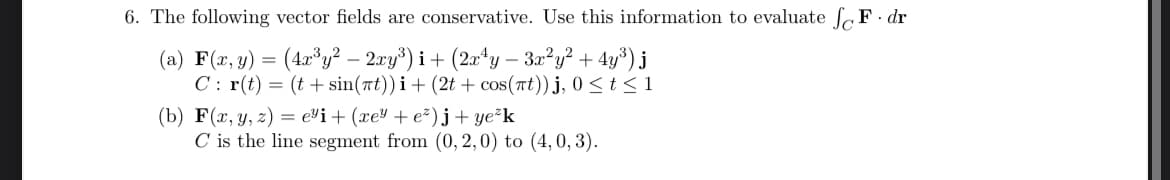 6. The following vector fields are conservative. Use this information to evaluate √ F. dr
(a) F(x, y) = (4x³y² - 2xy³) i + (2x4y - 3x²y² + 4y³) j
Cr(t)=(t+sin(t)) i + (2t+ cos(t))j, 0 ≤t≤1
(b) F(x, y, z) = e³i + (xe³ + e²) j + ye²k
C is the line segment from (0, 2,0) to (4,0,3).