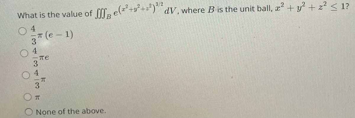 2
3/2
What is the value of √ff e(²² +3²+²²)³½³ dV, where B is the unit ball, x² + y² + z² < 1?
4
π (e− 1)
434
пе
TT
None of the above.
