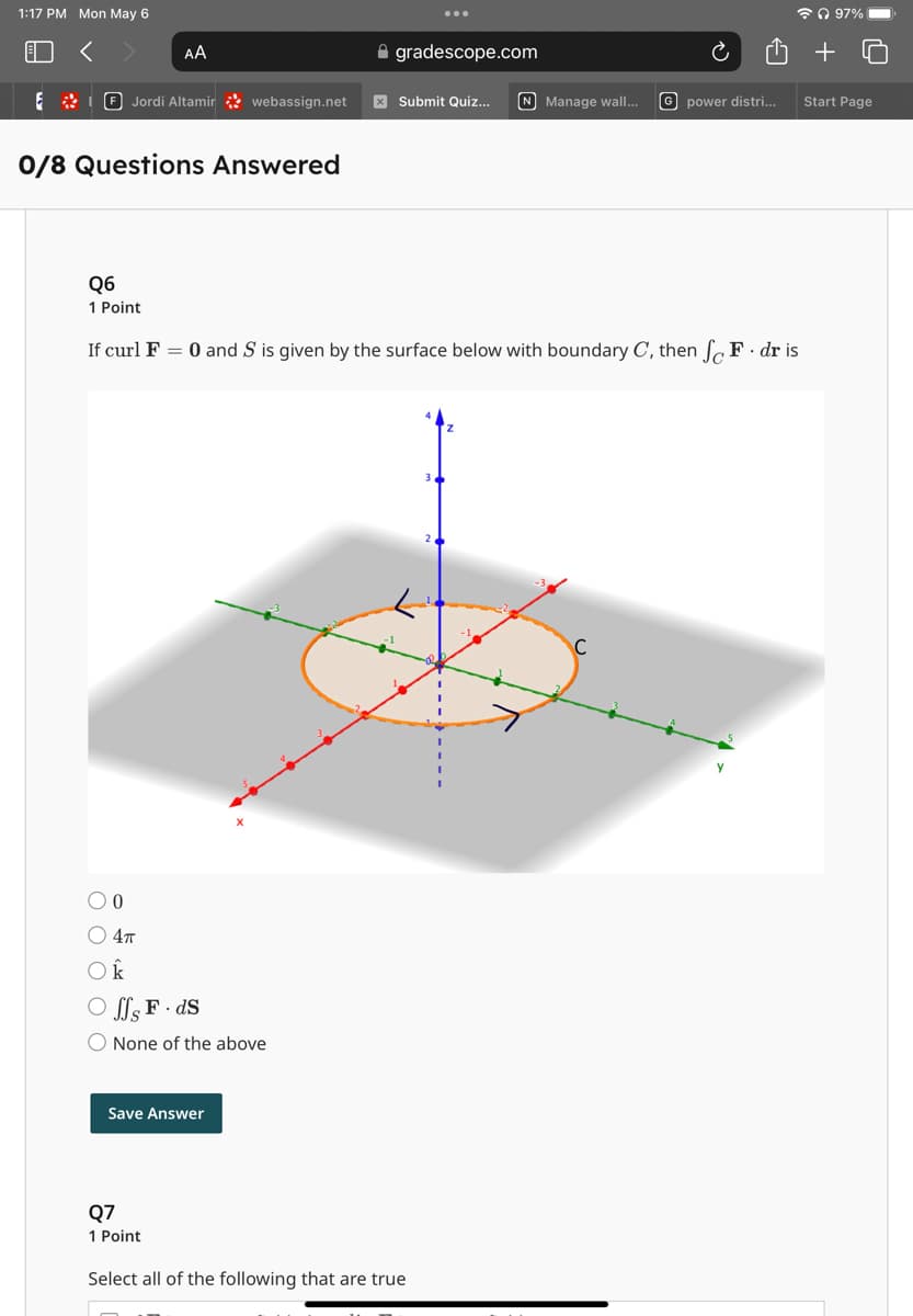 1:17 PM Mon May 6
ດ 97%
AA
gradescope.com
+
Jordi Altamir
webassign.net
Submit Quiz... N Manage wall... G power distri...
Start Page
0/8 Questions Answered
Q6
1 Point
If curl F = 0 and S is given by the surface below with boundary C, then fo F. dr is
0
4π
Ok
JJ's F.ds
O None of the above
Save Answer
Q7
1 Point
Select all of the following that are true
3
C