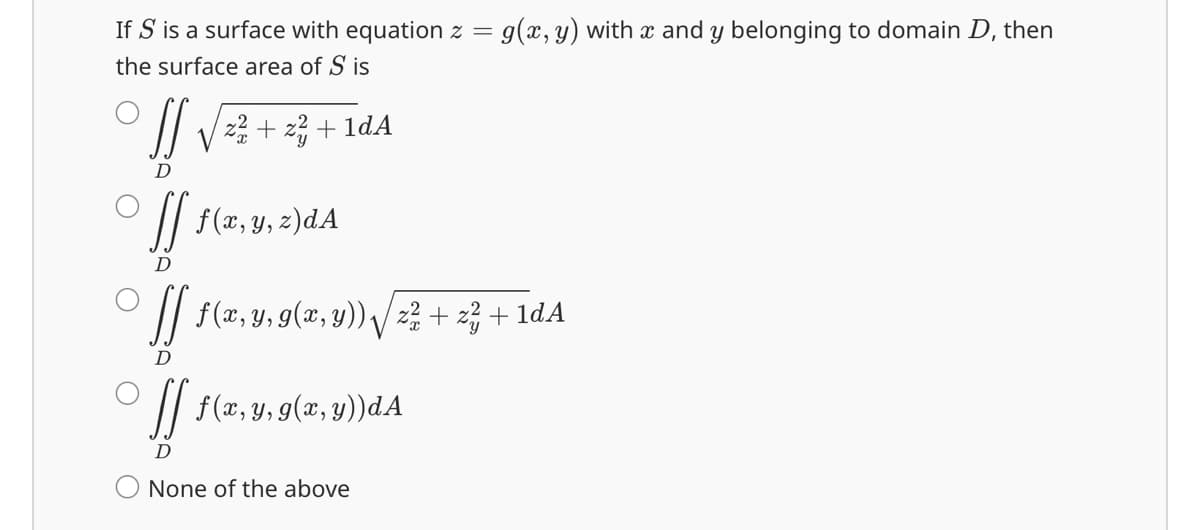 If S is a surface with equation z = g(x, y) with x and y belonging to domain D, then
the surface area of S is
S S √ z² + z ² +
D
[] f ( x, y, z ) d A
D
[[ ƒ (x, y,
D
1dA
9(x, y)) √ z² + z² + 1dA
[] f ( x, y, g(x, y)) dA
D
None of the above