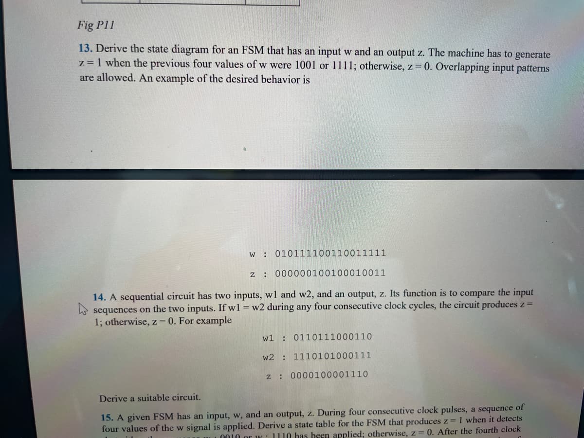 Fig P11
13. Derive the state diagram for an FSM that has an input w and an output z. The machine has to generate
z = 1 when the previous four values of w were 1001 or 1111; otherwise, z = 0. Overlapping input patterns
are allowed. An example of the desired behavior is
w 010111100110011111
z: 000000100100010011
14. A sequential circuit has two inputs, w1 and w2, and an output, z. Its function is to compare the input
sequences on the two inputs. If w1 = w2 during any four consecutive clock cycles, the circuit produces z =
1; otherwise, z = 0. For example
w1 0110111000110
w2: 1110101000111
z: 0000100001110
Derive a suitable circuit.
15. A given FSM has an input, w, and an output, z. During four consecutive clock pulses, a sequence of
four values of the w signal is applied. Derive a state table for the FSM that produces z = 1 when it detects
0010 or 1110 has been applied; otherwise, z = 0. After the fourth clock