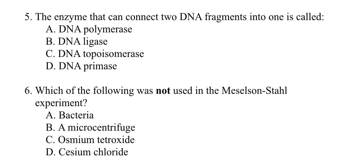 5. The enzyme that can connect two DNA fragments into one is called:
A. DNA polymerase
B. DNA ligase
C. DNA topoisomerase
D. DNA primase
6. Which of the following was not used in the Meselson-Stahl
experiment?
A. Bacteria
B. A microcentrifuge
C. Osmium tetroxide
D. Cesium chloride