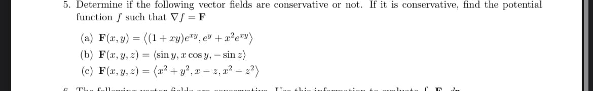 5. Determine if the following vector fields are conservative or not. If it is conservative, find the potential
function f such that Vf = F
(a) F(x, y) = ((1+xy)e*y,e³ + x²e™)
z)
(b) F(x,y,z) (sin y, z cos y, sin 2)
=
-
(c) F(x, y, z) = (x² + y², x − z, x² - ;
-
2)
C