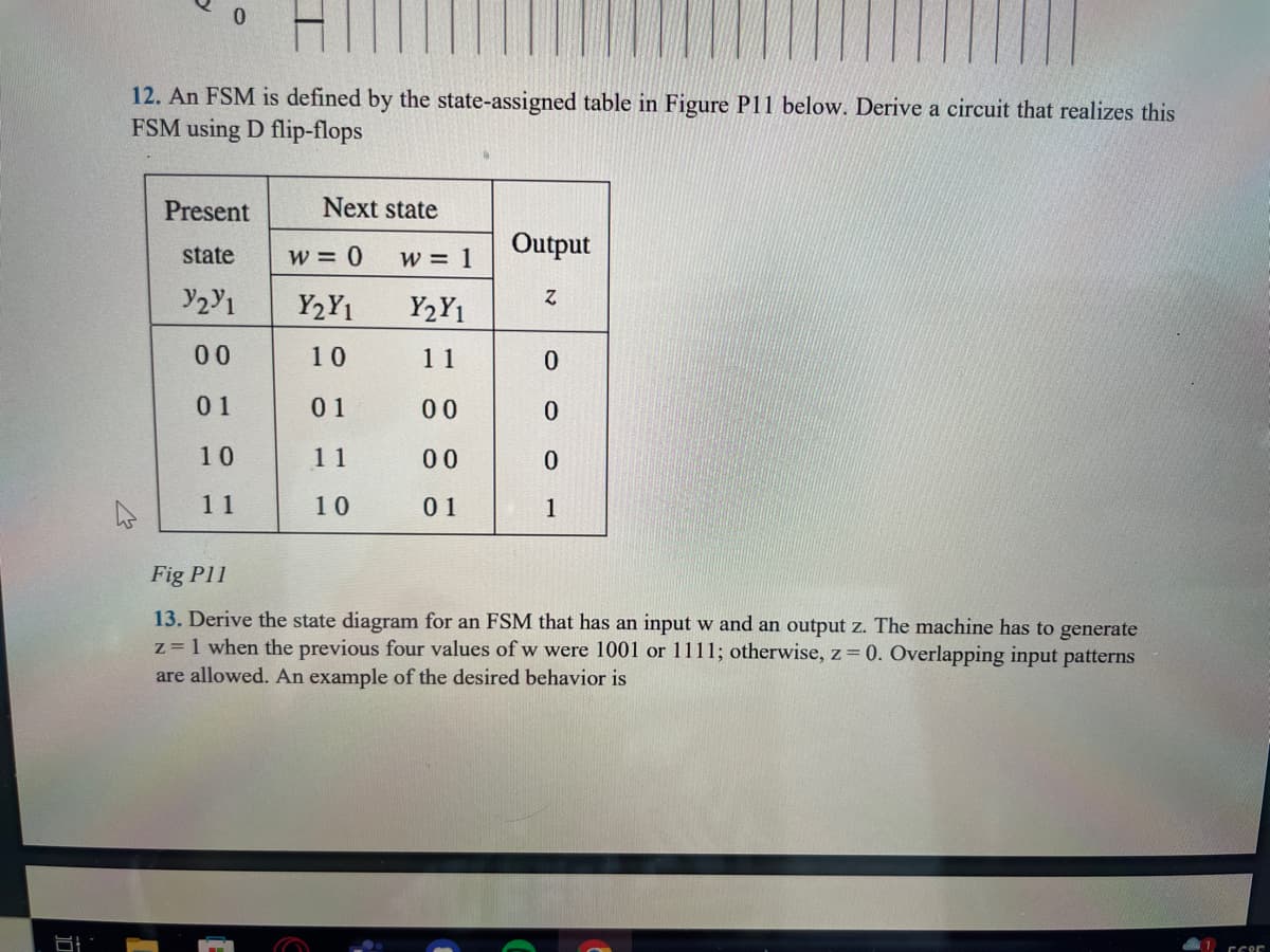 12. An FSM is defined by the state-assigned table in Figure P11 below. Derive a circuit that realizes this
FSM using D flip-flops
Present
state
Y2Y1
00
01
10
11
Next state
W = 0 W = 1
Y2Y₁
Y2Y1
10
11
01
00
11
00
10
01
Output
N
0
0
0
1
Fig P11
13. Derive the state diagram for an FSM that has an input w and an output z. The machine has to generate
z = 1 when the previous four values of w were 1001 or 1111; otherwise, z = 0. Overlapping input patterns
are allowed. An example of the desired behavior is