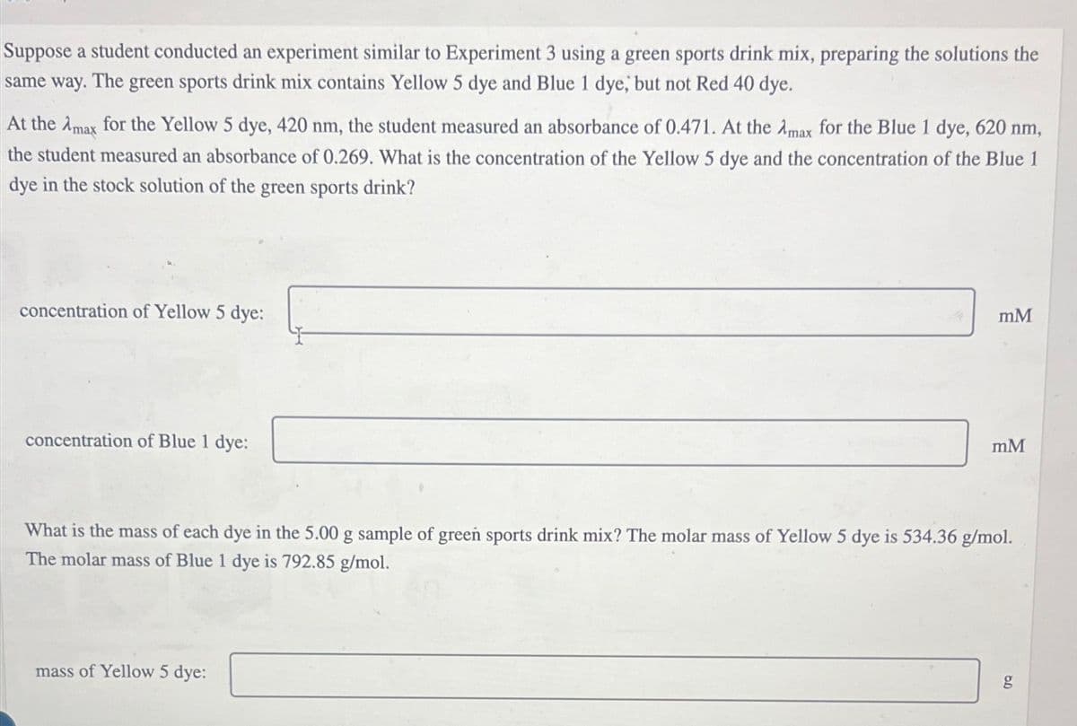 Suppose a student conducted an experiment similar to Experiment 3 using a green sports drink mix, preparing the solutions the
same way. The green sports drink mix contains Yellow 5 dye and Blue 1 dye, but not Red 40 dye.
At the Amax for the Yellow 5 dye, 420 nm, the student measured an absorbance of 0.471. At the Amax for the Blue 1 dye, 620 nm,
the student measured an absorbance of 0.269. What is the concentration of the Yellow 5 dye and the concentration of the Blue 1
dye in the stock solution of the green sports drink?
concentration of Yellow 5 dye:
concentration of Blue 1 dye:
mM
mM
What is the mass of each dye in the 5.00 g sample of green sports drink mix? The molar mass of Yellow 5 dye is 534.36 g/mol.
The molar mass of Blue 1 dye is 792.85 g/mol.
mass of Yellow 5 dye:
go