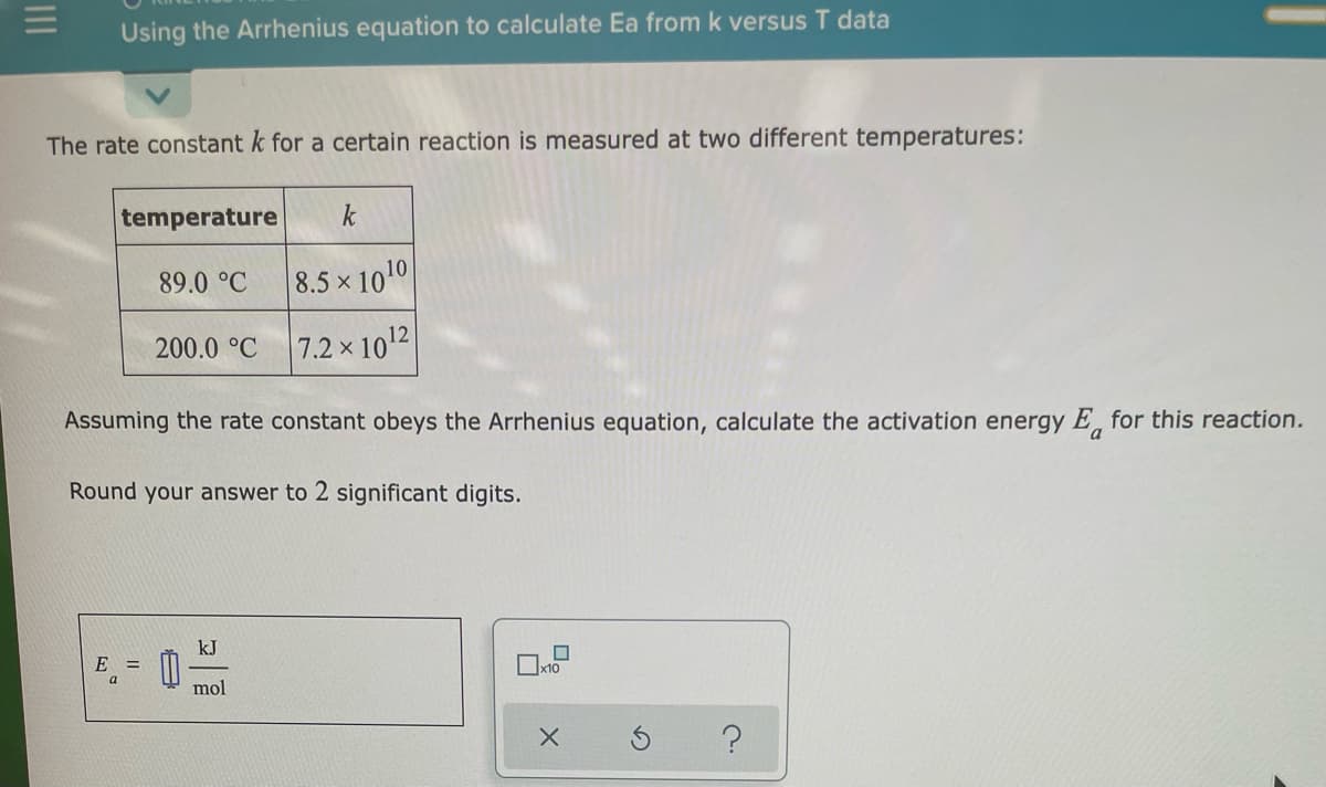 Using the Arrhenius equation to calculate Ea from k versus T data
The rate constant k for a certain reaction is measured at two different temperatures:
temperature
k
89.0 °C
8.5 x 1010
200.0 °C
7.2 x 1012
Assuming the rate constant obeys the Arrhenius equation, calculate the activation energy E, for this reaction.
Round your answer to 2 significant digits.
kJ
E =
a
mol
II
