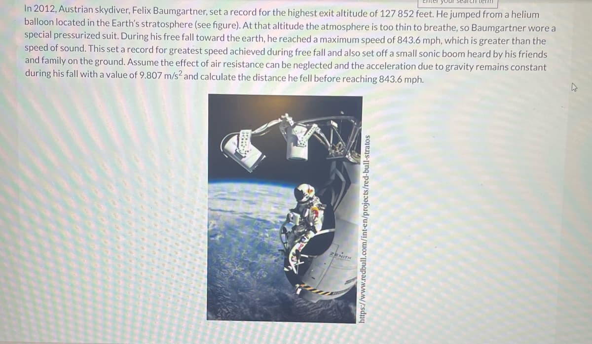 Lhte
In 2012, Austrian skydiver, Felix Baumgartner, set a record for the highest exit altitude of 127 852 feet. He jumped from a helium
balloon located in the Earth's stratosphere (see figure). At that altitude the atmosphere is too thin to breathe, so Baumgartner wore a
special pressurized suit. During his free fall toward the earth, he reached a maximum speed of 843.6 mph, which is greater than the
speed of sound. This set a record for greatest speed achieved during free fall and also set off a small sonic boom heard by his friends
and family on the ground. Assume the effect of air resistance can be neglected and the acceleration due to gravity remains constant
during his fall with a value of 9.807 m/s² and calculate the distance he fell before reaching 843.6 mph.
ZENITH
https://www.redbull.com/int-en/projects/red-bull-stratos
