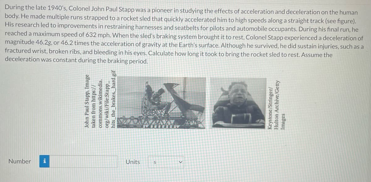 During the late 1940's, Colonel John Paul Stapp was a pioneer in studying the effects of acceleration and deceleration on the human
body. He made multiple runs strapped to a rocket sled that quickly accelerated him to high speeds along a straight track (see figure).
His research led to improvements in restraining harnesses and seatbelts for pilots and automobile occupants. During his final run, he
reached a maximum speed of 632 mph. When the sled's braking system brought it to rest, Colonel Stapp experienced a deceleration of
magnitude 46.2g, or 46.2 times the acceleration of gravity at the Earth's surface. Although he survived, he did sustain injuries, such as a
fractured wrist, broken ribs, and bleeding in his eyes. Calculate how long it took to bring the rocket sled to rest. Assume the
deceleration was constant during the braking period.
Number
i
Units
John Paul Stapp, Image
taken from https://
commons.wikimedia.
org/wiki/File:Stapp_
hits_the_brakes,_hard.gif
Keystone/Stringer/
Hulton Archive/Getty
Images
