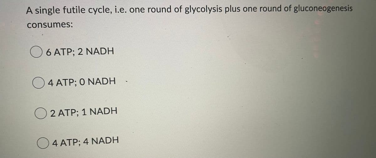 A single futile cycle, i.e. one round of glycolysis plus one round of gluconeogenesis
consumes:
6 ATP; 2 NADH
○ 4 ATP: 0 NADH
○ 2 ATP; 1 NADH
O 4 ATP; 4 NADH
MA