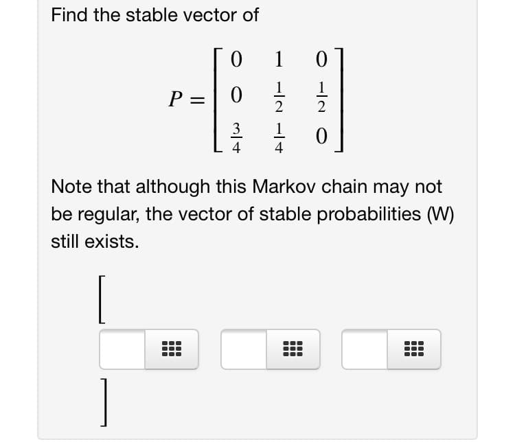 Find the stable vector of
1
1
P
2
3
1
4
4
Note that although this Markov chain may not
be regular, the vector of stable probabilities (W)
still exists.

