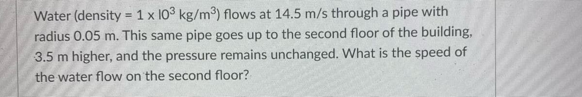 Water (density = 1 x 103 kg/m3) flows at 14.5 m/s through a pipe with
radius 0.05 m. This same pipe goes up to the second floor of the building,
3.5 m higher, and the pressure remains unchanged. What is the speed of
the water flow on the second floor?
