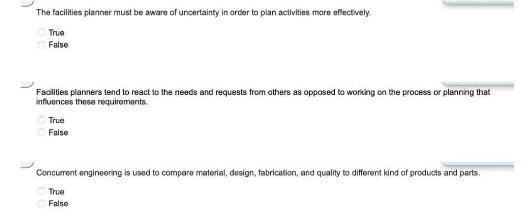 The facilities planner must be aware of uncertainty in order to plan activities more effectively.
O True
O False
Facilities planners tend to react to the needs and requests from others as opposed to working on the process or planning that
influences these requirements.
O True
O False
Concurrent engineering is used to compare material, design, fabrication, and quality to different kind of products and parts.
O True
False
