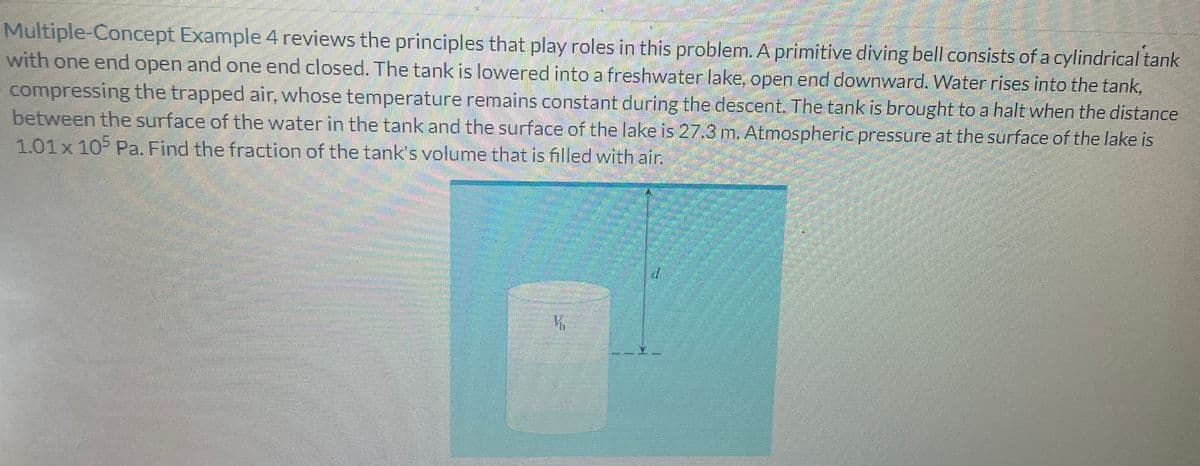 Multiple-Concept Example 4 reviews the principles that play roles in this problem. A primitive diving bell consists of a cylindrical tank
with one end open and one end closed. The tank is lowered into a freshwater lake, open end downward. Water rises into the tank,
compressing the trapped air, whose temperature remains constant during the descent. The tank is brought to a halt when the distance
between the surface of the water in the tank and the surface of the lake is 27.3 m. Atmospheric pressure at the surface of the lake is
1.01 x 105 Pa. Find the fraction of the tank's volume that is filled with air.
CELL
K