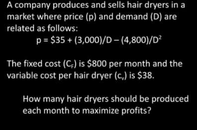 A company produces and sells hair dryers in a
market where price (p) and demand (D) are
related as follows:
p = $35 + (3,000)/D – (4,800)/D²
The fixed cost (C;) is $800 per month and the
variable cost per hair dryer (c,) is $38.
How many hair dryers should be produced
each month to maximize profits?
