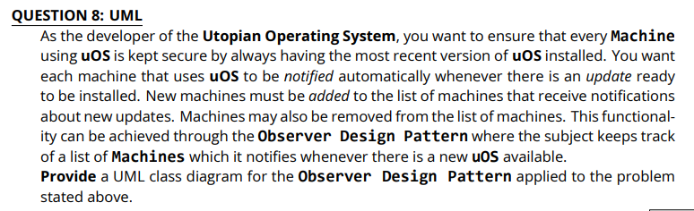 QUESTION 8: UML
As the developer of the Utopian Operating System, you want to ensure that every Machine
using uoS is kept secure by always having the most recent version of uOS installed. You want
each machine that uses uoS to be notified automatically whenever there is an update ready
to be installed. New machines must be added to the list of machines that receive notifications
about new updates. Machines may also be removed from the list of machines. This functional-
ity can be achieved through the Observer Design Pattern where the subject keeps track
of a list of Machines which it notifies whenever there is a new uoS available.
Provide a UML class diagram for the Observer Design Pattern applied to the problem
stated above.
