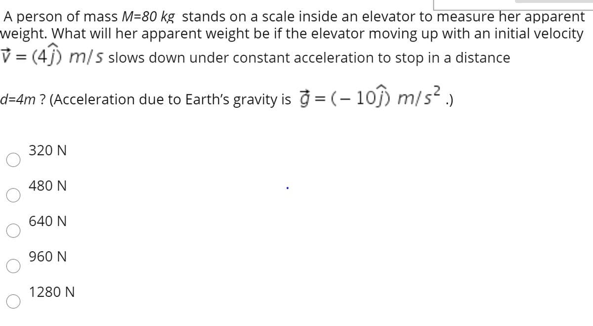 A person of mass M-80 kg stands on a scale inside an elevator to measure her apparent
weight. What will her apparent weight be if the elevator moving up with an initial velocity
V = (4j) m/s slows down under constant acceleration to stop in a distance
d=4m ? (Acceleration due to Earth's gravity is ở = (– 1oj) m/s² )
320 N
480 N
640 N
960 N
1280 N
