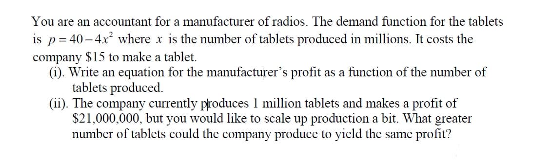 You are an accountant for a manufacturer of radios. The demand function for the tablets
is p= 40– 4x² where x is the number of tablets produced in millions. It costs the
company $15 to make a tablet.
(i). Write an equation for the manufacturer's profit as a function of the number of
tablets produced.
(ii). The company currently produces 1 million tablets and makes a profit of
$21,000,000, but you would like to scale up production a bit. What greater
number of tablets could the company produce to yield the same profit?
