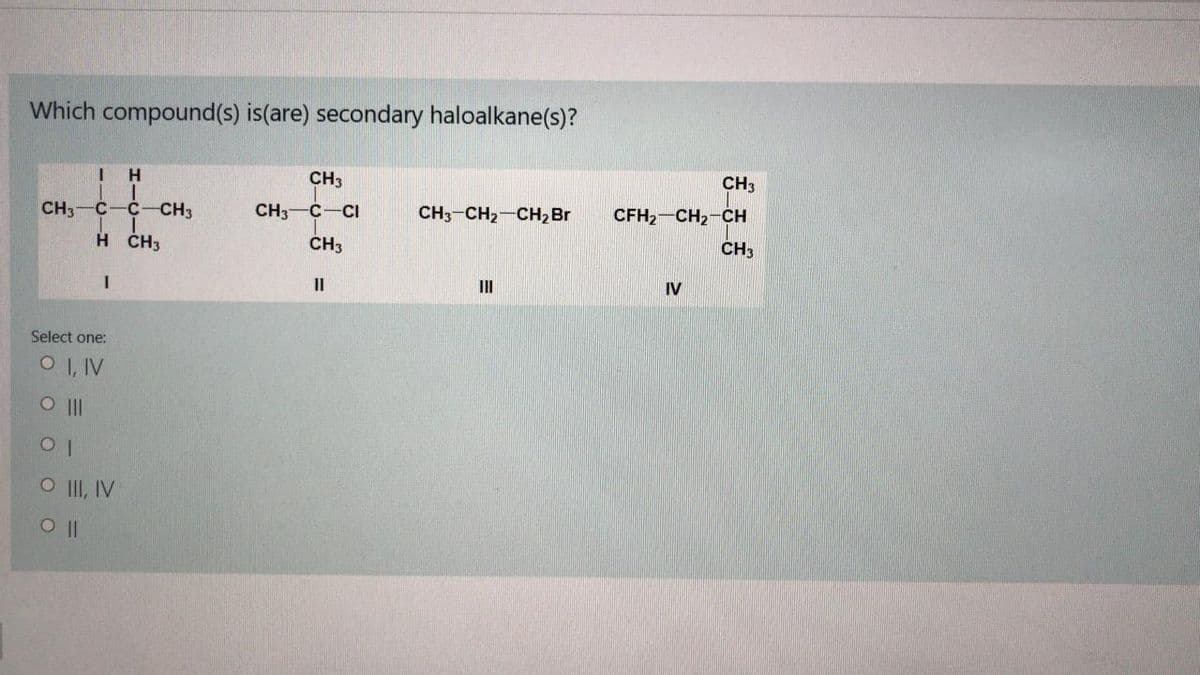 Which compound(s) is(are) secondary haloalkane(s)?
H
CH3
CH3
CH3
c-C-CH3
CH3
C-CI
CH3-CH2-CH, Br
CFH2 CH2-CH
H ČH3
CH3
CH3
II
II
IV
Select one:
O I, IV
O II, IV
